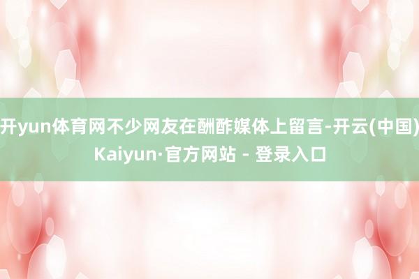 开yun体育网　　不少网友在酬酢媒体上留言-开云(中国)Kaiyun·官方网站 - 登录入口