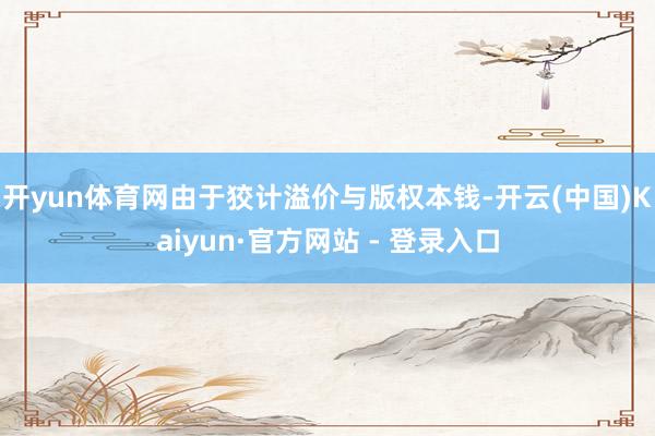 开yun体育网由于狡计溢价与版权本钱-开云(中国)Kaiyun·官方网站 - 登录入口