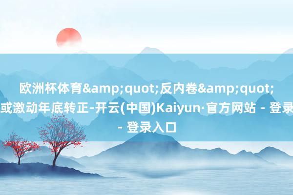欧洲杯体育&quot;反内卷&quot;计谋或激动年底转正-开云(中国)Kaiyun·官方网站 - 登录入口