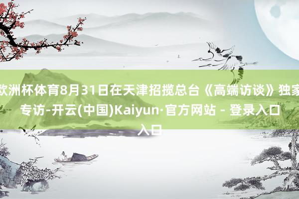 欧洲杯体育8月31日在天津招揽总台《高端访谈》独家专访-开云(中国)Kaiyun·官方网站 - 登录入口
