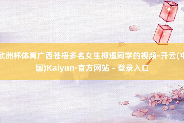 欧洲杯体育广西苍梧多名女生抑遏同学的视频-开云(中国)Kaiyun·官方网站 - 登录入口