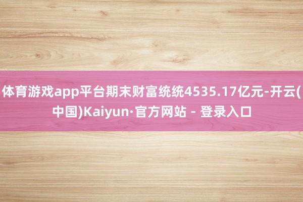体育游戏app平台期末财富统统4535.17亿元-开云(中国)Kaiyun·官方网站 - 登录入口