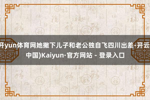 开yun体育网她撇下儿子和老公独自飞四川出差-开云(中国)Kaiyun·官方网站 - 登录入口