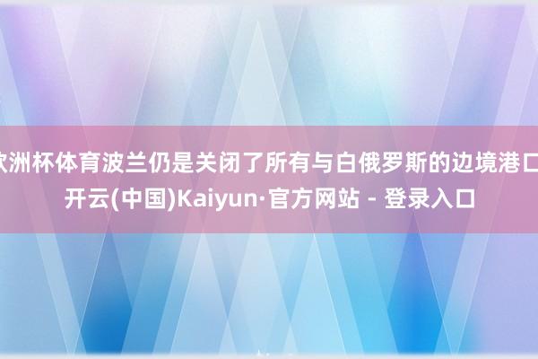 欧洲杯体育波兰仍是关闭了所有与白俄罗斯的边境港口-开云(中国)Kaiyun·官方网站 - 登录入口