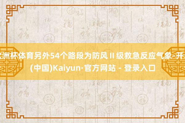 欧洲杯体育另外54个路段为防风Ⅱ级救急反应气象-开云(中国)Kaiyun·官方网站 - 登录入口