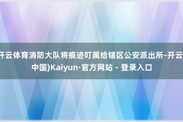 开云体育消防大队将痕迹叮属给辖区公安派出所-开云(中国)Kaiyun·官方网站 - 登录入口