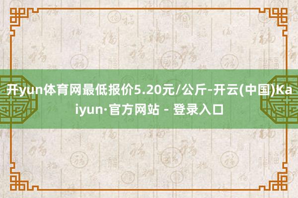 开yun体育网最低报价5.20元/公斤-开云(中国)Kaiyun·官方网站 - 登录入口