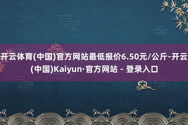 开云体育(中国)官方网站最低报价6.50元/公斤-开云(中国)Kaiyun·官方网站 - 登录入口