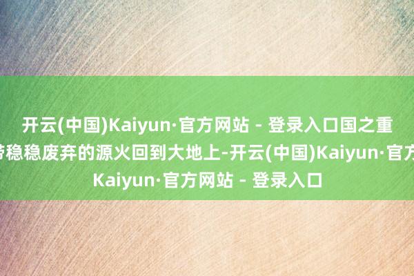 开云(中国)Kaiyun·官方网站 - 登录入口国之重器“海马”号佩带稳稳废弃的源火回到大地上-开云(中国)Kaiyun·官方网站 - 登录入口