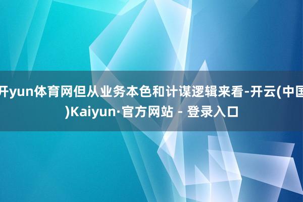 开yun体育网但从业务本色和计谋逻辑来看-开云(中国)Kaiyun·官方网站 - 登录入口
