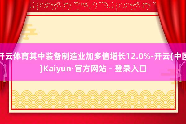 开云体育其中装备制造业加多值增长12.0%-开云(中国)Kaiyun·官方网站 - 登录入口