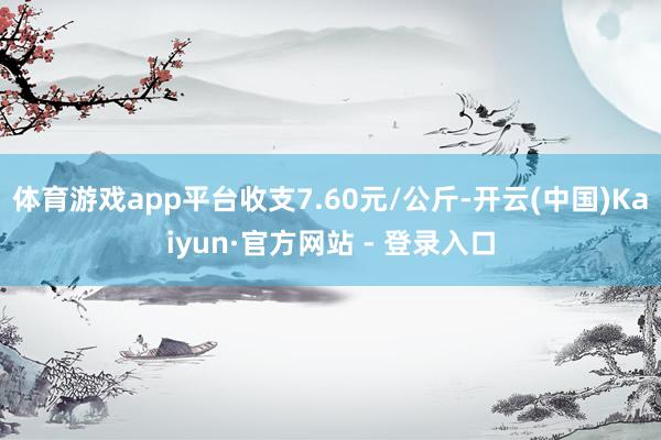 体育游戏app平台收支7.60元/公斤-开云(中国)Kaiyun·官方网站 - 登录入口