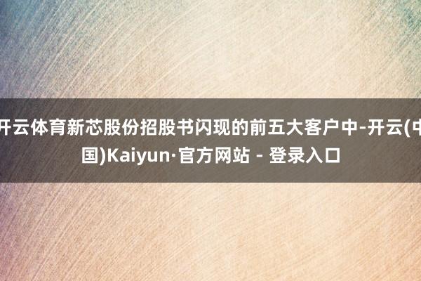 开云体育新芯股份招股书闪现的前五大客户中-开云(中国)Kaiyun·官方网站 - 登录入口