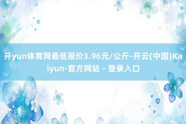 开yun体育网最低报价3.96元/公斤-开云(中国)Kaiyun·官方网站 - 登录入口