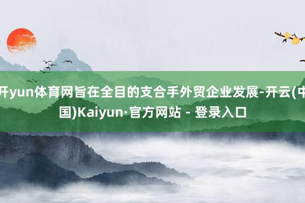 开yun体育网旨在全目的支合手外贸企业发展-开云(中国)Kaiyun·官方网站 - 登录入口