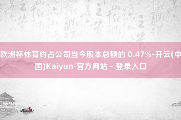 欧洲杯体育约占公司当今股本总额的 0.47%-开云(中国)Kaiyun·官方网站 - 登录入口