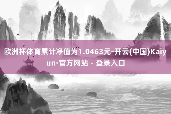 欧洲杯体育累计净值为1.0463元-开云(中国)Kaiyun·官方网站 - 登录入口