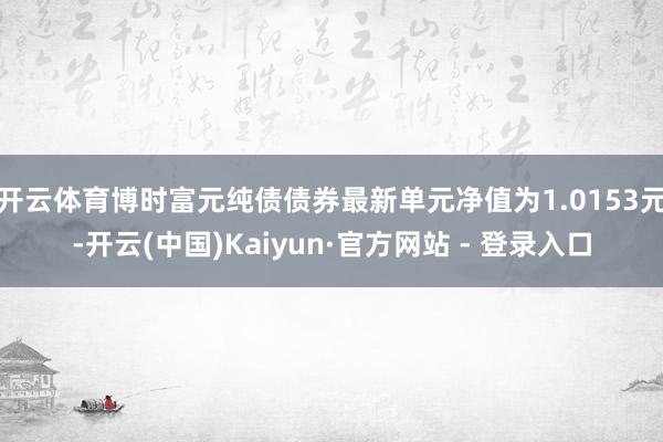 开云体育博时富元纯债债券最新单元净值为1.0153元-开云(中国)Kaiyun·官方网站 - 登录入口
