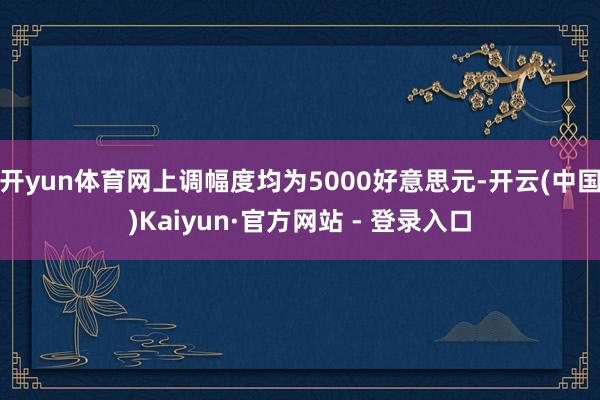 开yun体育网上调幅度均为5000好意思元-开云(中国)Kaiyun·官方网站 - 登录入口