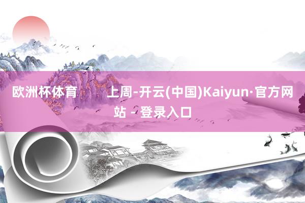 欧洲杯体育        上周-开云(中国)Kaiyun·官方网站 - 登录入口