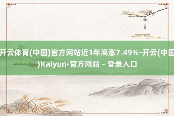 开云体育(中国)官方网站近1年高涨7.49%-开云(中国)Kaiyun·官方网站 - 登录入口