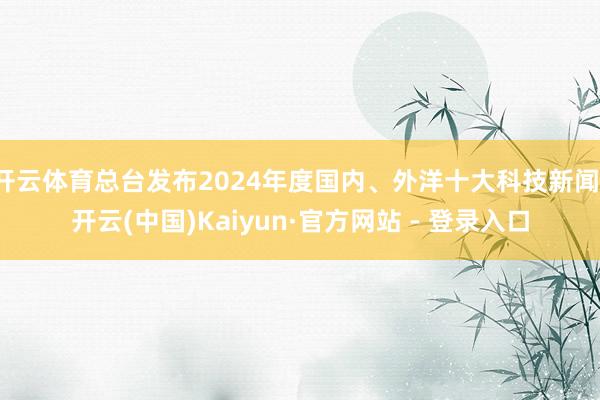 开云体育总台发布2024年度国内、外洋十大科技新闻-开云(中国)Kaiyun·官方网站 - 登录入口