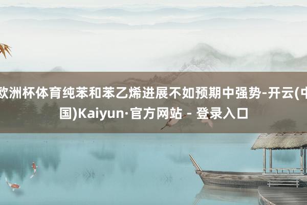 欧洲杯体育纯苯和苯乙烯进展不如预期中强势-开云(中国)Kaiyun·官方网站 - 登录入口