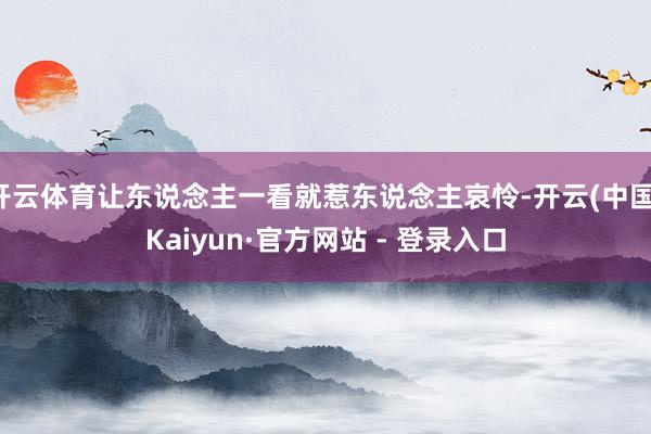 开云体育让东说念主一看就惹东说念主哀怜-开云(中国)Kaiyun·官方网站 - 登录入口
