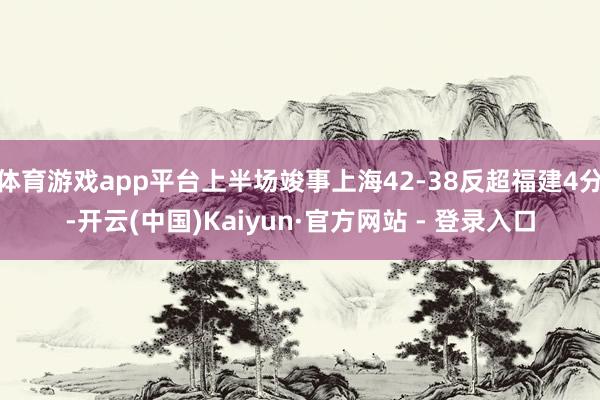 体育游戏app平台上半场竣事上海42-38反超福建4分-开云(中国)Kaiyun·官方网站 - 登录入口