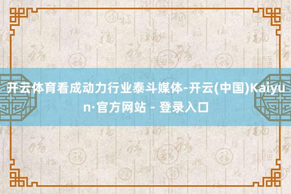 开云体育看成动力行业泰斗媒体-开云(中国)Kaiyun·官方网站 - 登录入口