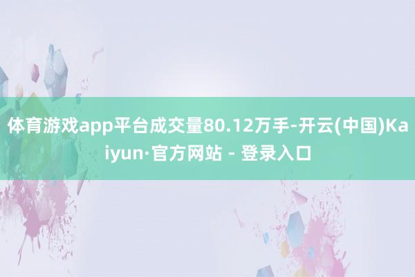 体育游戏app平台成交量80.12万手-开云(中国)Kaiyun·官方网站 - 登录入口
