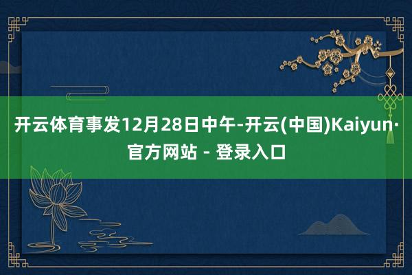 开云体育事发12月28日中午-开云(中国)Kaiyun·官方网站 - 登录入口