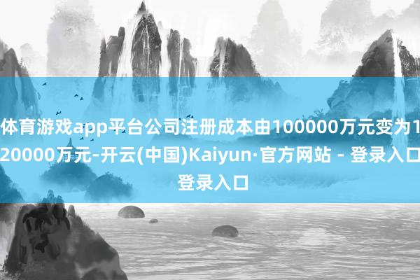 体育游戏app平台公司注册成本由100000万元变为120000万元-开云(中国)Kaiyun·官方网站 - 登录入口