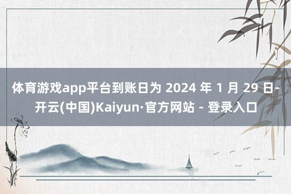 体育游戏app平台到账日为 2024 年 1 月 29 日-开云(中国)Kaiyun·官方网站 - 登录入口