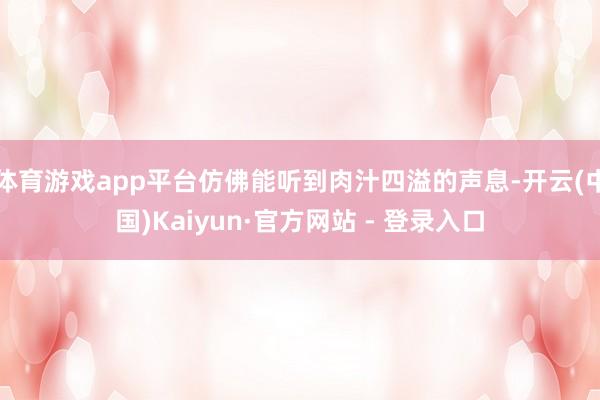体育游戏app平台仿佛能听到肉汁四溢的声息-开云(中国)Kaiyun·官方网站 - 登录入口