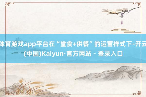 体育游戏app平台在“堂食+供餐”的运营样式下-开云(中国)Kaiyun·官方网站 - 登录入口