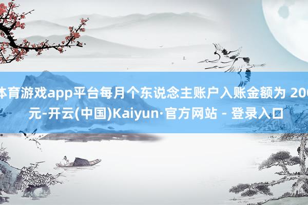 体育游戏app平台每月个东说念主账户入账金额为 200 元-开云(中国)Kaiyun·官方网站 - 登录入口