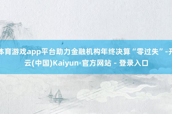 体育游戏app平台助力金融机构年终决算“零过失”-开云(中国)Kaiyun·官方网站 - 登录入口