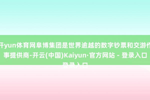 开yun体育网阜博集团是世界逾越的数字钞票和交游作事提供商-开云(中国)Kaiyun·官方网站 - 登录入口
