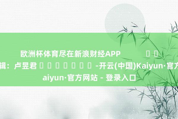 欧洲杯体育尽在新浪财经APP 遭殃剪辑:卢昱君 -开云(中国)Kaiyun·官方网站 - 登录入口