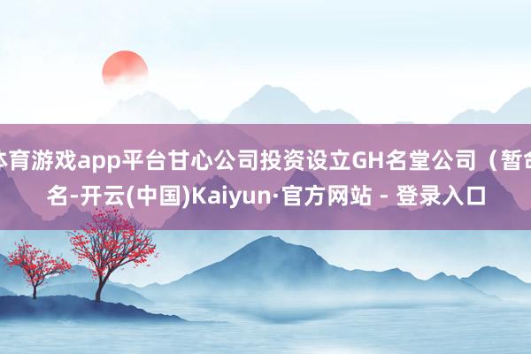 体育游戏app平台甘心公司投资设立GH名堂公司（暂命名-开云(中国)Kaiyun·官方网站 - 登录入口