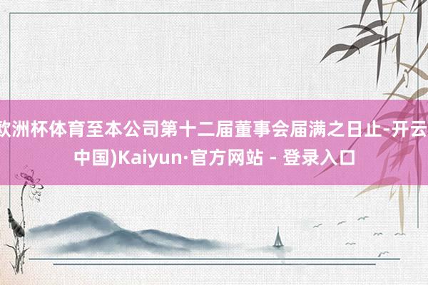 欧洲杯体育至本公司第十二届董事会届满之日止-开云(中国)Kaiyun·官方网站 - 登录入口