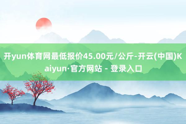 开yun体育网最低报价45.00元/公斤-开云(中国)Kaiyun·官方网站 - 登录入口