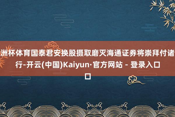 欧洲杯体育国泰君安换股摄取磨灭海通证券将崇拜付诸施行-开云(中国)Kaiyun·官方网站 - 登录入口