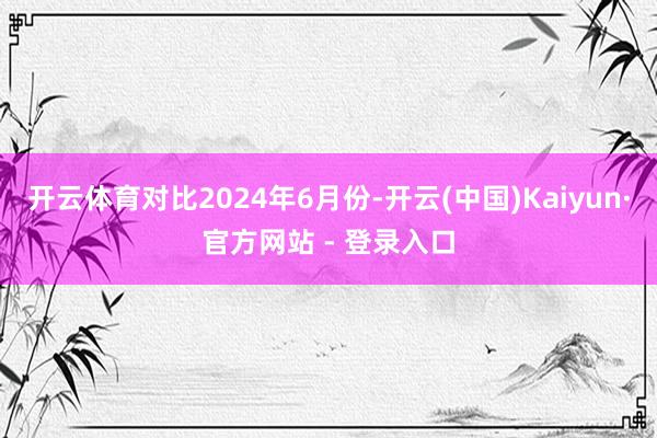 开云体育对比2024年6月份-开云(中国)Kaiyun·官方网站 - 登录入口