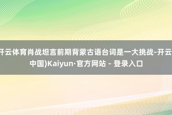 开云体育肖战坦言前期背蒙古语台词是一大挑战-开云(中国)Kaiyun·官方网站 - 登录入口