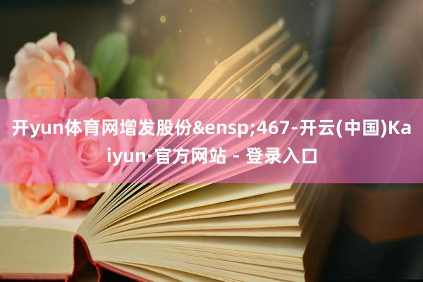 开yun体育网增发股份&ensp;467-开云(中国)Kaiyun·官方网站 - 登录入口