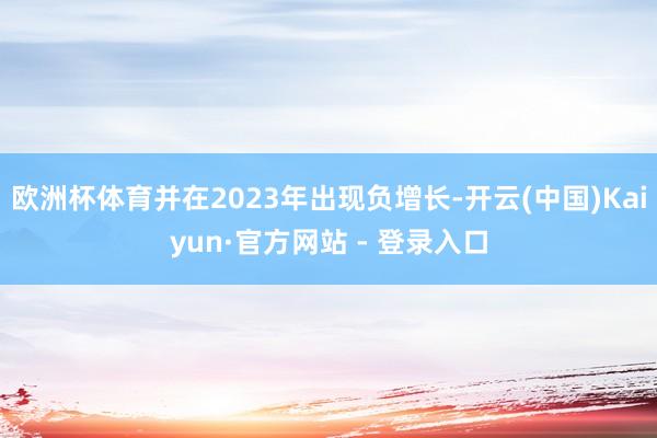 欧洲杯体育并在2023年出现负增长-开云(中国)Kaiyun·官方网站 - 登录入口