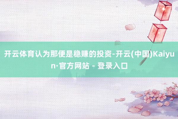 开云体育认为那便是稳赚的投资-开云(中国)Kaiyun·官方网站 - 登录入口