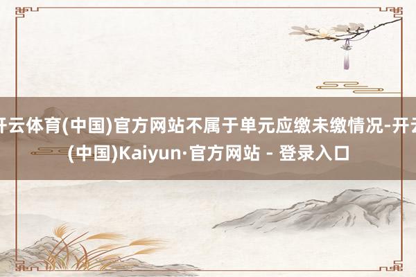 开云体育(中国)官方网站不属于单元应缴未缴情况-开云(中国)Kaiyun·官方网站 - 登录入口